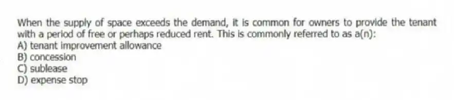 When the supply of space exceeds the demand, it is common for owners to provide the tenant with a period of free or perhaps reduced rent. This is commonly referred to as a(n):
A) tenant improvement allowance
B) concession
C) sublease
D) expense stop