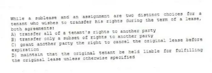 While a sublease and an assignment are two distinct choices for a tenant who wishes to transfer his rights during the term of a lease, both agreements:
A) transfer all of a tenant's rights to another party
B) transfer only a subset of rights to another party
C) grant another party the right to cancel the original lease before expiration
D) maintain that the original tenant be held liable for fulfilling the original lease unless otherwise specified