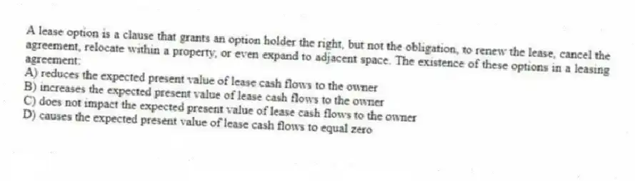 A lease option is a clause that grants an option holder the right, but not the obligation, to renew the lease, cancel the agreement, relocate within a property, or even expand to adjacent space. The existence of these options in a leasing agreement:
A) reduces the expected present value of lease cash flows to the owner
B) increases the expected present value of lease cash flows to the owner
C) does not impact the expected present value of lease cash flows to the owner
D) causes the expected present value of lease cash flows to equal zero