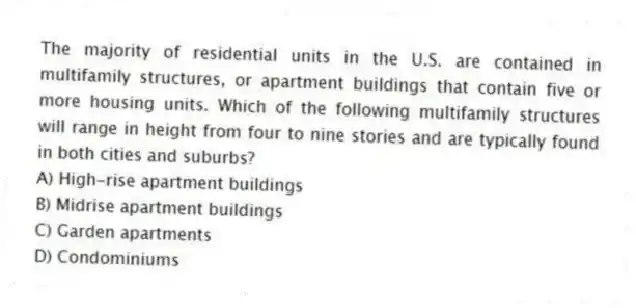 The majority of residential units in the U.S. are contained in multifamily structures, or apartment buildings that contain five or more housing units. Which of the following multifamily structures will range in height from four to nine stories and are typically found in both cities and suburbs?
A) High-rise apartment buildings
B) Midrise apartment buildings
C) Garden apartments
D) Condominiums