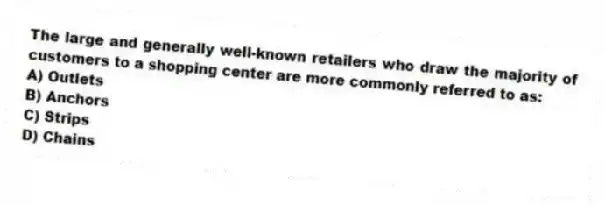 The large and generally well-known retailers who draw the majority of customers to a shopping center are more commonly referred to as:
A) Outlets
B) Anchors
C) Strips
D) Chains