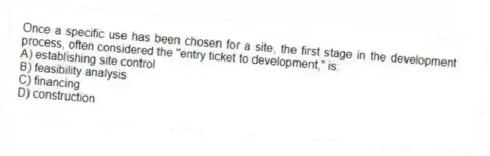 Once a specific use has been chosen for a site, the first stage in the development process, often considered the "entry ticket to development," is:
A) establishing site control
B) feasibility analysis
C) financing
D) construction