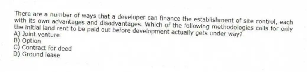 There are a number of ways that a developer can finance the establishment of site control, each with its own advantages and disadvantages. Which of the following methodologies calls for only the initial land rent to be paid out before development actually gets under way?
A) Joint venture
B) Option
C) Contract for deed
D) Ground lease