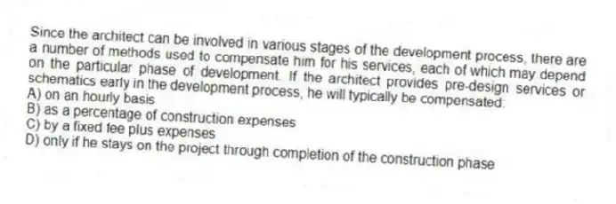 Since the architect can be involved in various stages of the development process, there are a number of methods used to compensate him for his services, each of which may depend on the particular phase of development. If the architect provides pre-design services or schematics early in the development process, he will typically be compensated:
A) on an hourly basis
B) as a percentage of construction expenses
C) by a fixed fee plus expenses
D) only if he stays on the project through completion of the construction phase