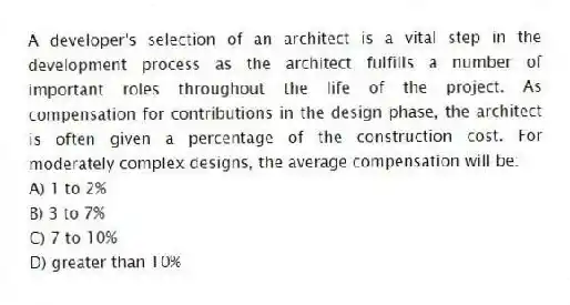 A developer's selection of an architect is a vital step in the development process as the architect fulfills a number of important roles throughout the life of the project. As compensation for contributions in the design phase, the architect is often given a percentage of the construction cost. For moderately complex designs, the average compensation will be:
A) 1 to 2%
B) 3 to 7%
C) 7 to 10%
D) greater than 10%