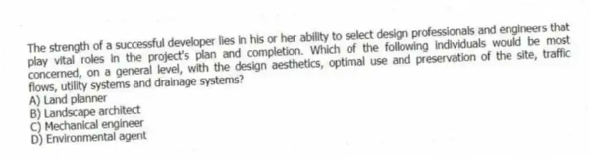 The strength of a successful developer lies in his or her ability to select design professionals and engineers that play vital roles in the project's plan and completion. Which of the following individuals would be most concerned, on a general level, with the design aesthetics, optimal use and preservation of the site, traffic flows, utility systems and drainage systems?
A) Land planner
B) Landscape architect
C) Mechanical engineer
D) Environmental agent