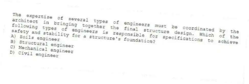 The expertise of several types of engineers must be coordinated by the architect in bringing together the final structure design. Which of the following types of engineers is responsible for specifications to achieve safety and stability for a structure's foundation?
A) Soils engineer
B) Structural engineer
C) Mechanical engineer
D) Civil engineer