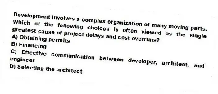 Development involves a complex organization of many moving parts. Which of the following choices is often viewed as the single greatest cause of project delays and cost overruns?
A) Obtaining permits
B) Financing
C) Effective communication between developer, architect, and engineer
D) Selecting the architect