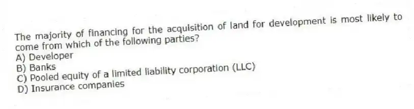 The majority of financing for the acquisition of land for development is most likely to come from which of the following parties?
A) Developer
B) Banks
C) Pooled equity of a limited liability corporation (LLC)
D) Insurance companies