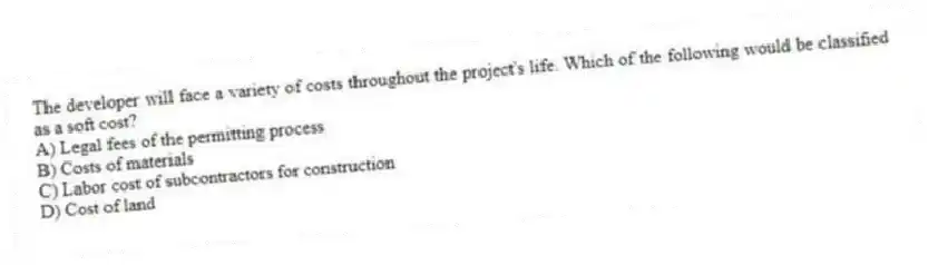 The developer will face a variety of costs throughout the project's life. Which of the following would be classified as a soft cost?
A) Legal fees of the permitting process
B) Costs of materials
C) Labor cost of subcontractors for construction
D) Cost of land