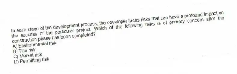 In each stage of the development process, the developer faces risks that can have a profound impact on the success of the particular project. Which of the following risks is of primary concern after the construction phase has been completed?
A) Environmental risk
B) Title risk
C) Market risk
D) Permitting risk