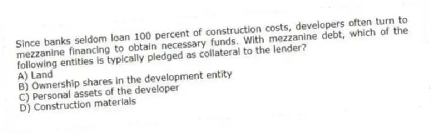 Since banks seldom loan 100 percent of construction costs, developers often turn to mezzanine financing to obtain necessary funds. With mezzanine debt, which of the following entities is typically pledged as collateral to the lender?
A) Land
B) Ownership shares in the development entity
C) Personal assets of the developer
D) Construction materials