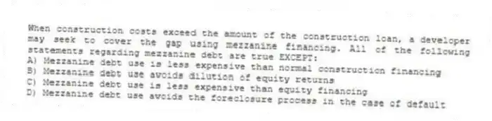 When construction costs exceed the amount of the construction loan, a developer may seek to cover the gap using mezzanine financing. All of the following statements regarding mezzanine debt are true EXCEPT:
A) Mezzanine debt use is less expensive than normal construction financing
B) Mezzanine debt use avoids dilution of equity returns
C) Mezzanine debt use is less expensive than equity financing
D) Mezzanine debt use avoids the foreclosure process in the case of default