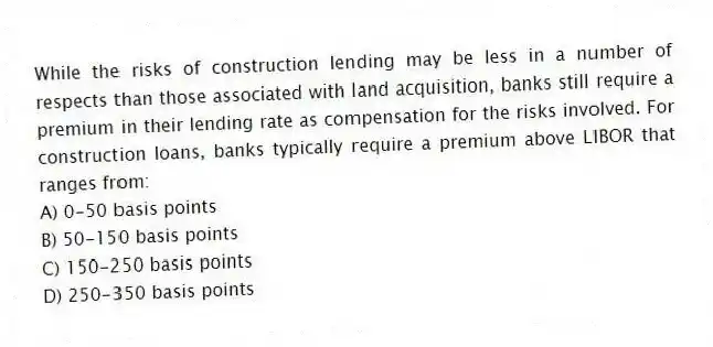 While the risks of construction lending may be less in a number of respects than those associated with land acquisition, banks still require a premium in their lending rate as compensation for the risks involved. For construction loans, banks typically require a premium above LIBOR that ranges from:
A) 0-50 basis points
B) 50-150 basis points
C) 150-250 basis points
D) 250-350 basis points