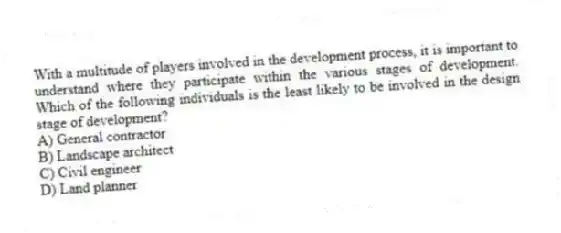 With a multitude of players involved in the development process, it is important to understand where they participate within the various stages of development. Which of the following individuals is the least likely to be involved in the design stage of development?
A) General contractor
B) Landscape architect
C) Civil engineer
D) Land planner