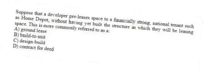Suppose that a developer pre-leases space to a financially strong, national tenant such as Home Depot, without having yet built the structure in which they will be leasing space. This is more commonly referred to as a:
A) ground lease
B) build-to-suit
C) design-build
D) contract for deed