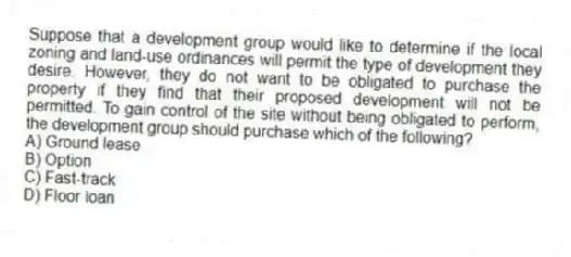 Suppose that a development group would like to determine if the local zoning and land-use ordinances will permit the type of development they desire. However, they do not want to be obligated to purchase the property if they find that their proposed development will not be permitted. To gain control of the site without being obligated to perform, the development group should purchase which of the following?
A) Ground lease
B) Option
C) Fast-track
D) Floor loan