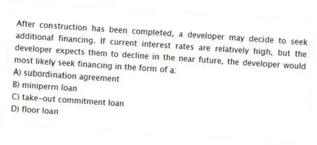 After construction has been completed, a developer may decide to seek additional financing. If current interest rates are relatively high, but the developer expects them to decline in the near future, the developer would most likely seek financing in the form of a:
A) subordination agreement
B) miniperm loan
C) take-out commitment loan
D) floor loan
