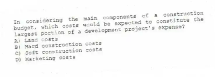 In considering the main components of a construction budget, which costs would be expected to constitute the largest portion of a development project's expense?
A) Land costs
B) Hard construction costs
C) Soft construction costs
D) Marketing costs
