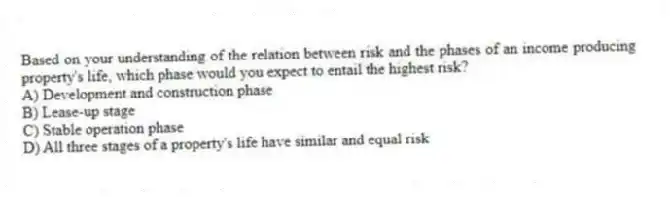 Based on your understanding of the relation between risk and the phases of an income producing property's life, which phase would you expect to entail the highest risk?
A) Development and construction phase
B) Lease-up stage
C) Stable operation phase
D) All three stages of a property's life have similar and equal risk