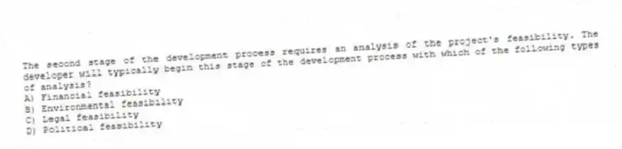 The second stage of the development process requires an analysis of the project's feasibility. The developer will typically begin this stage of the development process with which of the following types of analysis?
A) Financial feasibility
B) Environmental feasibility
C) Legal feasibility
D) Political feasibility