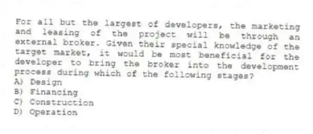 For all but the largest of developers, the marketing and leasing of the project will be through an external broker. Given their special knowledge of the target market, it would be most beneficial for the developer to bring the broker into the development process during which of the following stages?
A) Design
B) Financing
C) Construction
D) Operation