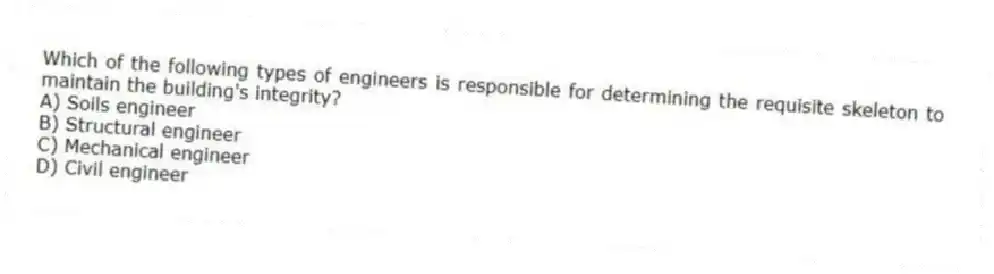 Which of the following types of engineers is responsible for determining the requisite skeleton to maintain the building's integrity?
A) Soils engineer
B) Structural engineer
C) Mechanical engineer
D) Civil engineer