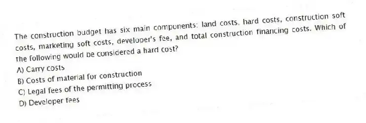 The construction budget has six main components: land costs, hard costs, construction soft costs, marketing soft costs, developer's fee, and total construction financing costs. Which of the following would be considered a hard cost?
A) Carry costs
B) Costs of material for construction
C) Legal fees of the permitting process
D) Developer fees