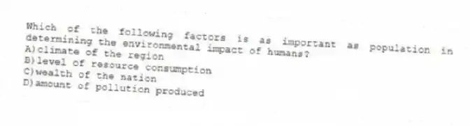 Which of the following factors is as important as population in determining the environmental impact of humans?
A)climate of the region
B)level of resource consumption
C)wealth of the nation
D)amount of pollution produced
