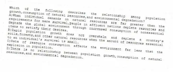 Which of the following describes the relationship among population growth,consumption of natural resources,and environmental degradation?
A)When individual demands on natural resources are far greater than the requirements for mere survival,people in affluent nations deplete resources and degrade the global environment through increased consumption of nonessential items to satisfy their desires.
B)Rapid population growth does not overwhelm and deplete a country's soils,forests,and other natural resources when the amount of resources essential to an individual's survival is small.
C)Rate of resource consumption affects the environment far less that the explosion in population.
D)There is no relationship between population growth,consumption of natural resources,and environmental degradation.