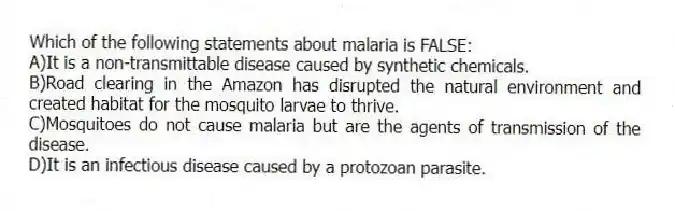 Which of the following statements about malaria is FALSE:
A)It is a non-transmittable disease caused by synthetic chemicals.
B)Road clearing in the Amazon has disrupted the natural environment and created habitat for the mosquito larvae to thrive.
C)Mosquitoes do not cause malaria but are the agents of transmission of the disease.
D)It is an infectious disease caused by a protozoan parasite.