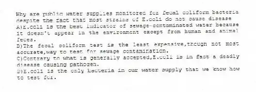 Why are public water supplies monitored for fecal coliform bacteria despite the fact that most strains of E.coli do not cause disease
A)E.coli is the best indicator of sewage-contaminated water because it doesn't appear in the environment except from human and animal feces.
B)The fecal coliform test is the least expensive,though not most accurate,way to test for sewage contamination.
C)Contrary to what is generally accepted,E.coli is in fact a deadly disease causing pathogen.
D)E.coli is the only bacteria in our water supply that we know how to test for.