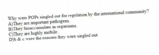 Why were POPs singled out for regulation by the international community?
A)They are important pathogens.
B)They bioaccumulate in organisms.
C)They are highly mobile.
D)b & c were the reasons they were singled out