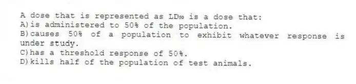 A dose that is represented as LD₅₀ is a dose that:
A)is administered to 50% of the population.
B)causes 50% of a population to exhibit whatever response is under study.
C)has a threshold response of 50%.
D)kills half of the population of test animals.