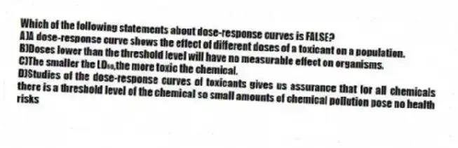 Which of the following statements about dose-response curves is FALSE?
A)A dose-response curve shows the effect of different doses of a toxicant on a population.
B)Doses lower than the threshold level will have no measurable effect on organisms.
C)The smaller the LD₅₀,the more toxic the chemical.
D)Studies of the dose-response curves of toxicants gives us assurance that for all chemicals there is a threshold level of the chemical so small amounts of chemical pollution pose no health risks