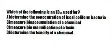 Which of the following is an LD₅₀ used for?
A)determine the concentration of fecal coliform bacteria
B)measure bioaccumulation of a chemical
C)measure bio magnification of a toxin
D)determine the toxicity of a chemical