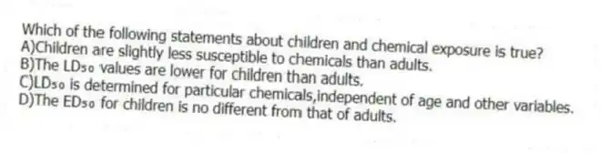 Which of the following statements about children and chemical exposure is true?
A)Children are slightly less susceptible to chemicals than adults.
B)The LD₅₀ values are lower for children than adults.
C)LD₅₀ is determined for particular chemicals,independent of age and other variables.
D)The ED₅₀ for children is no different from that of adults.