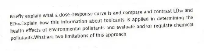 Briefly explain what a dose-response curve is and compare and contrast LD₅₀ and ED₅₀.Explain how this information about toxicants is applied in determining the health effects of environmental pollutants and evaluate and/or regulate chemical pollutants.What are two limitations of this approach