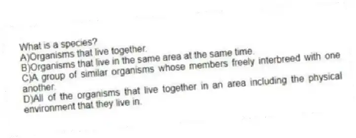 What is a species?
A)Organisms that live together.
B)Organisms that live in the same area at the same time.
C)A group of similar organisms whose members freely interbreed with one another.
D)All of the organisms that live together in an area including the physical environment that they live in.