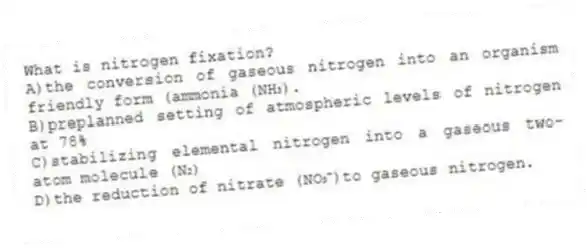 What is nitrogen fixation?
A)the conversion of gaseous nitrogen into an organism friendly form (ammonia (NH₃).
B)preplanned setting of atmospheric levels of nitrogen at 78%
C)stabilizing elemental nitrogen into a gaseous two-atom molecule (N₂)
D)the reduction of nitrate (NO₃⁻)to gaseous nitrogen.