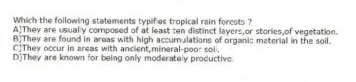 Which the following statements typifies tropical rain forests ?
A)They are usually composed of at least ten distinct layers,or stories,of vegetation.
B)They are found in areas with high accumulations of organic material in the soil.
C)They occur in areas with ancient,mineral-poor soil.
D)They are known for being only moderately productive.