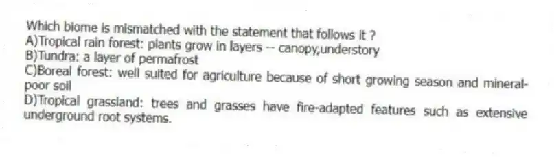 Which biome is mismatched with the statement that follows it ?
A)Tropical rain forest: plants grow in layers -- canopy,understory
B)Tundra: a layer of permafrost
C)Boreal forest: well suited for agriculture because of short growing season and mineral-poor soil
D)Tropical grassland: trees and grasses have fire-adapted features such as extensive underground root systems.