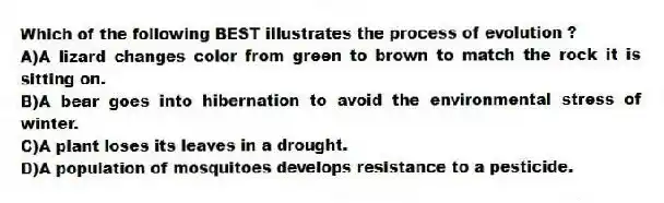 Which of the following BEST illustrates the process of evolution ?
A)A lizard changes color from green to brown to match the rock it is sitting on.
B)A bear goes into hibernation to avoid the environmental stress of winter.
C)A plant loses its leaves in a drought.
D)A population of mosquitoes develops resistance to a pesticide.