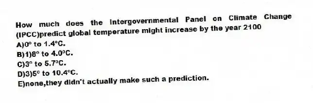 How much does the Intergovernmental Panel on Climate Change (IPCC)predict global temperature might increase by the year 2100
A)0º to 1.4ºC.
B)1)8º to 4.0ºC.
C)3º to 5.7ºC.
D)3)5º to 10.4ºC.
E)none,they didn't actually make such a prediction.