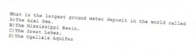 What is the largest ground water deposit in the world called
A)The Aral Sea.
B)The Mississippi Basin.
C)The Great Lakes.
D)The Ogallala Aquifer