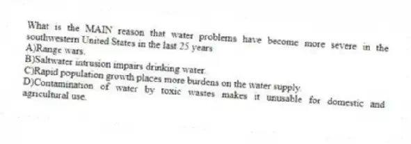 What is the MAIN reason that water problems have become more severe in the southwestern United States in the last 25 years
A)Range wars.
B)Saltwater intrusion impairs drinking water.
C)Rapid population growth places more burdens on the water supply.
D)Contamination of water by toxic wastes makes it unusable for domestic and agricultural use.