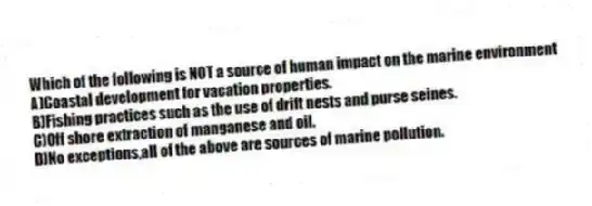 Which of the following is NOT a source of human impact on the marine environment
A)Coastal development for vacation properties.
B)Fishing practices such as the use of drift nests and purse seines.
C)Off shore extraction of manganese and oil.
D)No exceptions,all of the above are sources of marine pollution.