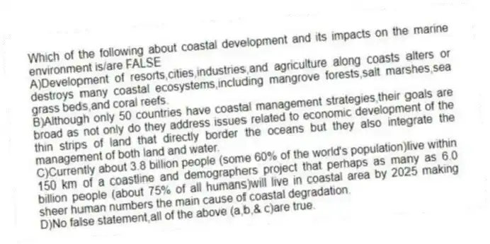 Which of the following about coastal development and its impacts on the marine environment is/are FALSE
A)Development of resorts,cities,industries,and agriculture along coasts alters or destroys many coastal ecosystems,including mangrove forests,salt marshes,sea grass beds,and coral reefs.
B)Although only 50 countries have coastal management strategies,their goals are broad as not only do they address issues related to economic development of the thin strips of land that directly border the oceans but they also integrate the management of both land and water.
C)Currently about 3.8 billion people (some 60% of the world's population)live within 150 km of a coastline and demographers project that perhaps as many as 6.0 billion people (about 75% of all humans)will live in coastal area by 2025 making sheer human numbers the main cause of coastal degradation.
D)No false statement,all of the above (a,b,& c)are true.