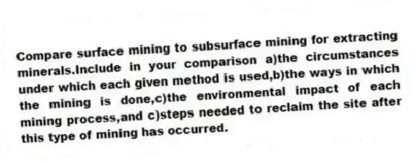 Compare surface mining to subsurface mining for extracting minerals.Include in your comparison a)the circumstances under which each given method is used,b)the ways in which the mining is done,c)the environmental impact of each mining process,and c)steps needed to reclaim the site after this type of mining has occurred.