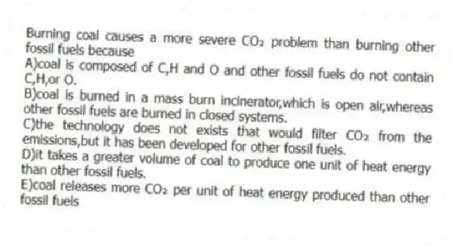 Burning coal causes a more severe CO₂ problem than burning other fossil fuels because
A)coal is composed of C,H and O and other fossil fuels do not contain C,H,or O.
B)coal is burned in a mass burn incinerator,which is open air,whereas other fossil fuels are burned in closed systems.
C)the technology does not exists that would filter CO₂ from the emissions,but it has been developed for other fossil fuels.
D)it takes a greater volume of coal to produce one unit of heat energy than other fossil fuels.
E)coal releases more CO₂ per unit of heat energy produced than other fossil fuels